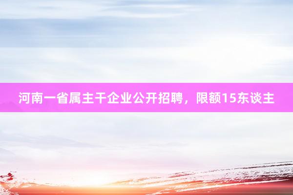 河南一省属主干企业公开招聘，限额15东谈主