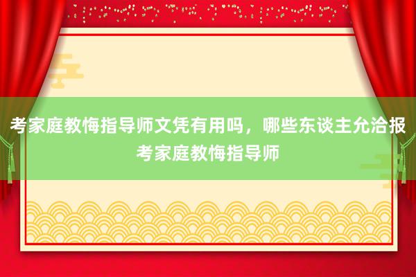 考家庭教悔指导师文凭有用吗，哪些东谈主允洽报考家庭教悔指导师