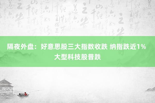 隔夜外盘：好意思股三大指数收跌 纳指跌近1% 大型科技股普跌