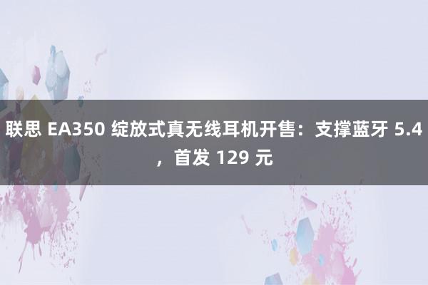 联思 EA350 绽放式真无线耳机开售：支撑蓝牙 5.4，首发 129 元