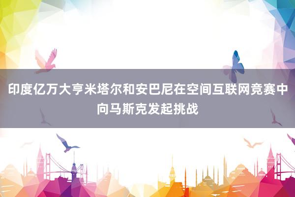 印度亿万大亨米塔尔和安巴尼在空间互联网竞赛中向马斯克发起挑战