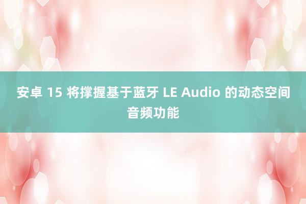 安卓 15 将撑握基于蓝牙 LE Audio 的动态空间音频功能