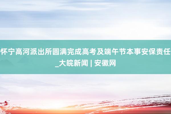 怀宁高河派出所圆满完成高考及端午节本事安保责任_大皖新闻 | 安徽网