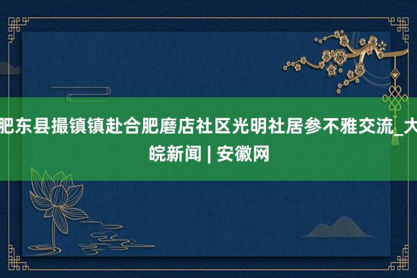 肥东县撮镇镇赴合肥磨店社区光明社居参不雅交流_大皖新闻 | 安徽网