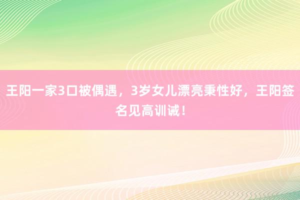 王阳一家3口被偶遇，3岁女儿漂亮秉性好，王阳签名见高训诫！