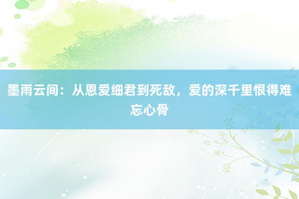 墨雨云间：从恩爱细君到死敌，爱的深千里恨得难忘心骨