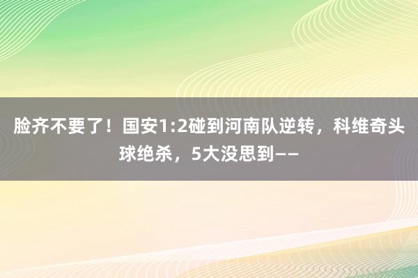 脸齐不要了！国安1:2碰到河南队逆转，科维奇头球绝杀，5大没思到——