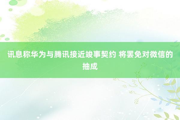 讯息称华为与腾讯接近竣事契约 将罢免对微信的抽成