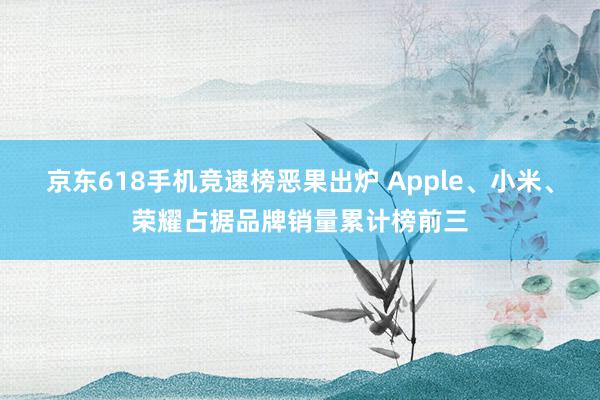 京东618手机竞速榜恶果出炉 Apple、小米、荣耀占据品牌销量累计榜前三