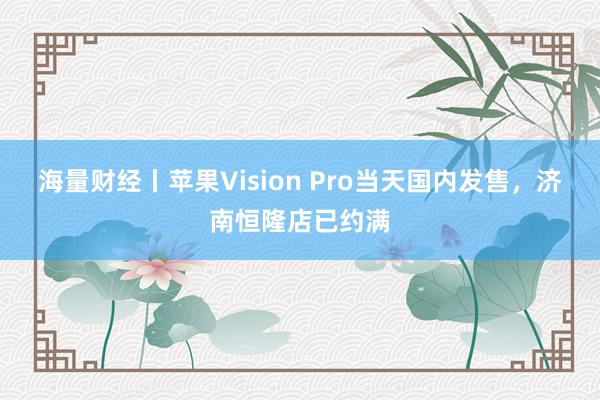 海量财经丨苹果Vision Pro当天国内发售，济南恒隆店已约满