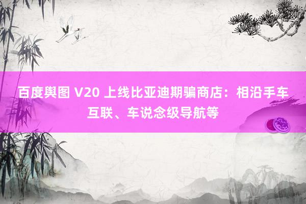 百度舆图 V20 上线比亚迪期骗商店：相沿手车互联、车说念级导航等