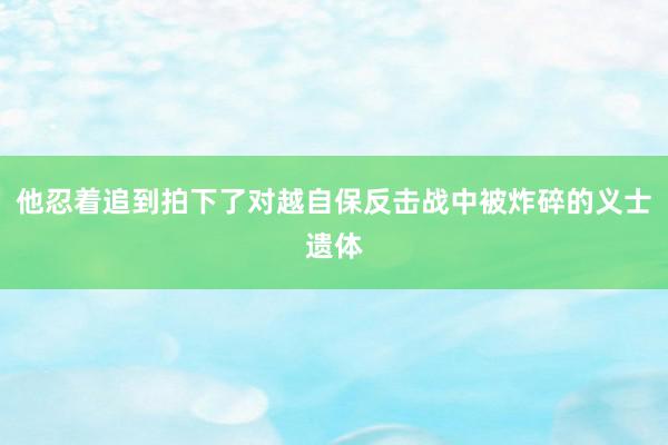 他忍着追到拍下了对越自保反击战中被炸碎的义士遗体