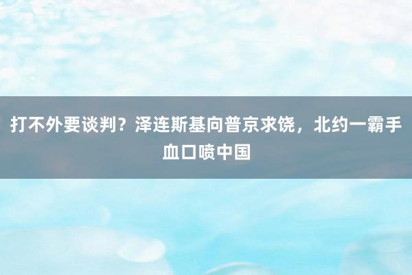 打不外要谈判？泽连斯基向普京求饶，北约一霸手血口喷中国