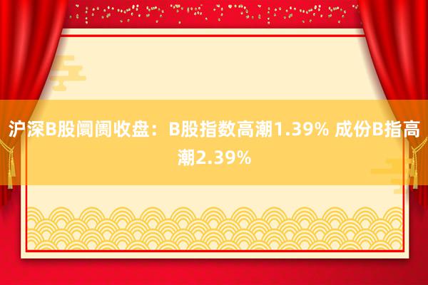 沪深B股阛阓收盘：B股指数高潮1.39% 成份B指高潮2.39%