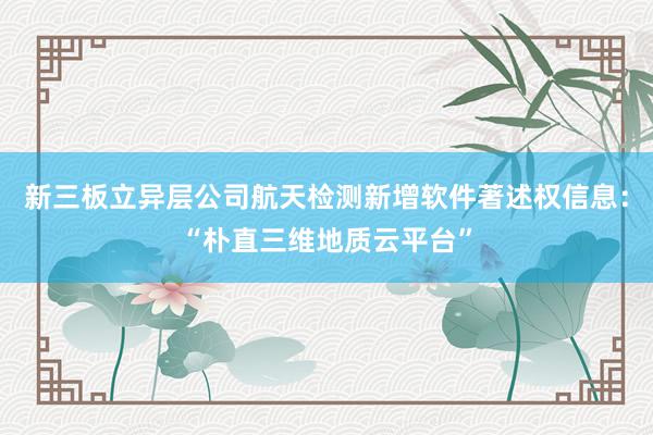 新三板立异层公司航天检测新增软件著述权信息：“朴直三维地质云平台”