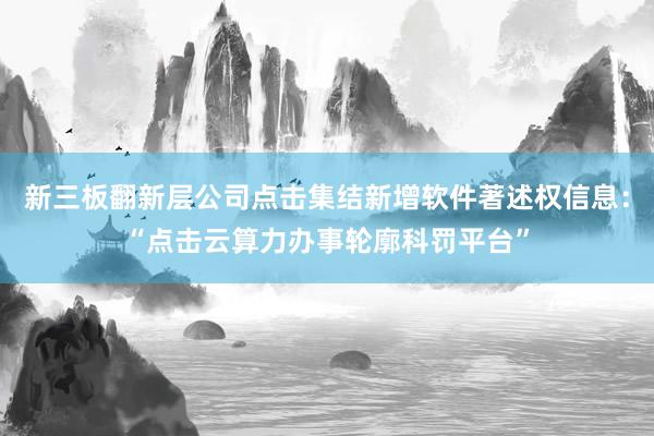 新三板翻新层公司点击集结新增软件著述权信息：“点击云算力办事轮廓科罚平台”