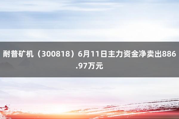 耐普矿机（300818）6月11日主力资金净卖出886.97万元