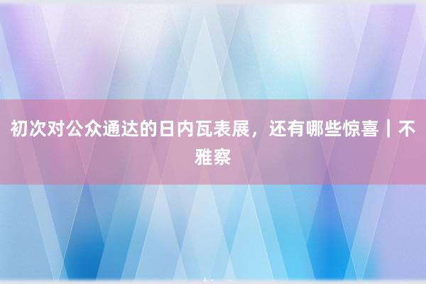 初次对公众通达的日内瓦表展，还有哪些惊喜｜不雅察