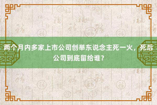 两个月内多家上市公司创举东说念主死一火，死后公司到底留给谁？