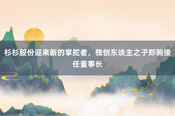 杉杉股份迎来新的掌舵者，独创东谈主之子郑驹接任董事长