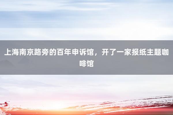 上海南京路旁的百年申诉馆，开了一家报纸主题咖啡馆