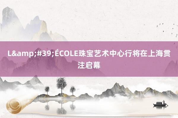 L&#39;ÉCOLE珠宝艺术中心行将在上海贯注启幕