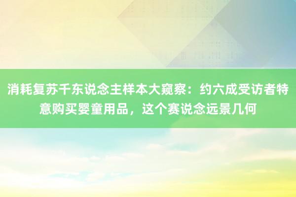 消耗复苏千东说念主样本大窥察：约六成受访者特意购买婴童用品，这个赛说念远景几何