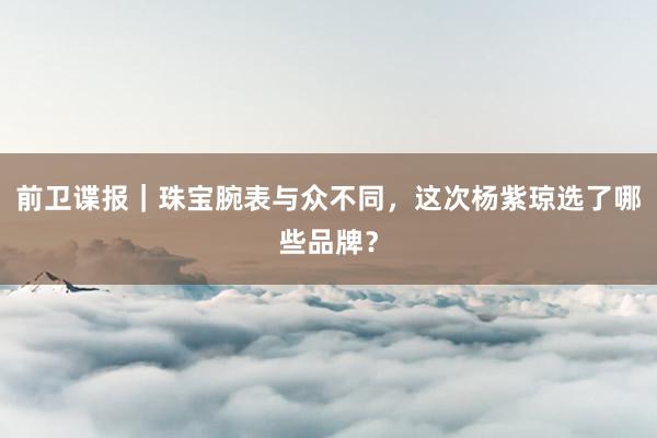 前卫谍报｜珠宝腕表与众不同，这次杨紫琼选了哪些品牌？