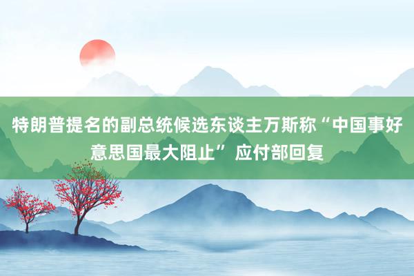 特朗普提名的副总统候选东谈主万斯称“中国事好意思国最大阻止” 应付部回复