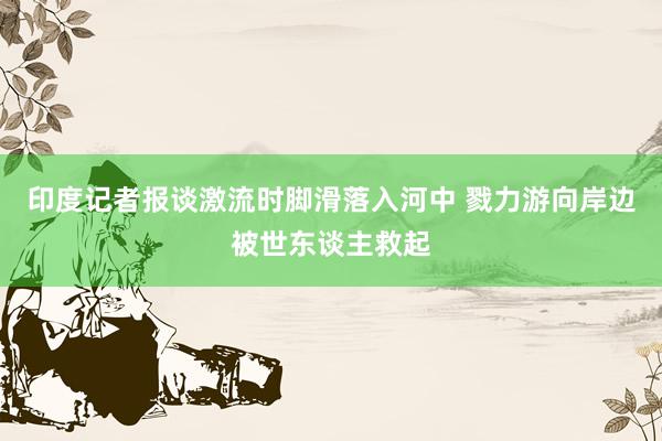 印度记者报谈激流时脚滑落入河中 戮力游向岸边被世东谈主救起