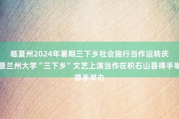 临夏州2024年暑期三下乡社会施行当作运转庆典暨兰州大学“三下乡”文艺上演当作在积石山县得手举办