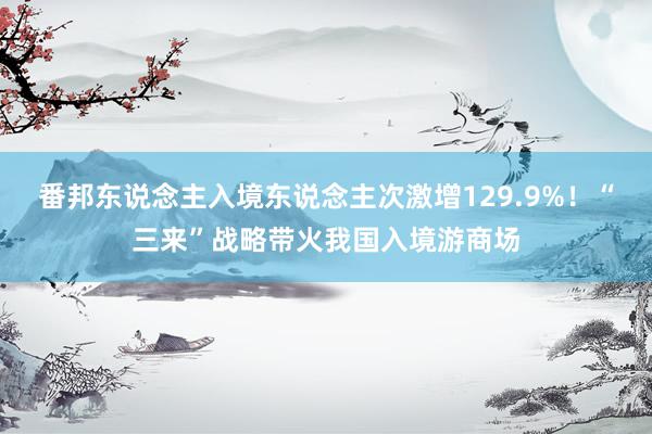 番邦东说念主入境东说念主次激增129.9%！“三来”战略带火我国入境游商场