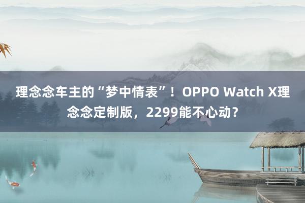 理念念车主的“梦中情表”！OPPO Watch X理念念定制版，2299能不心动？