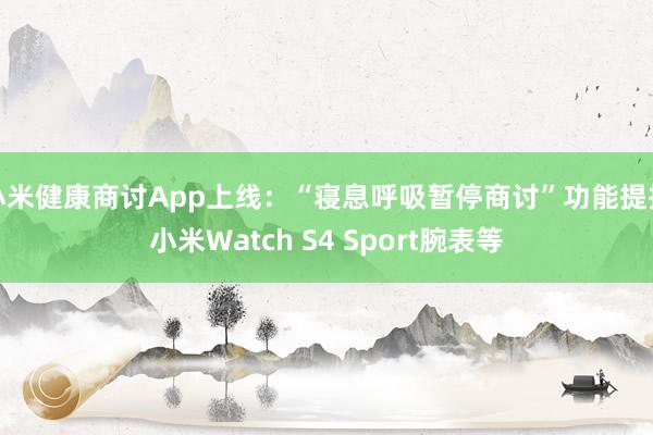 小米健康商讨App上线：“寝息呼吸暂停商讨”功能提拔小米Watch S4 Sport腕表等