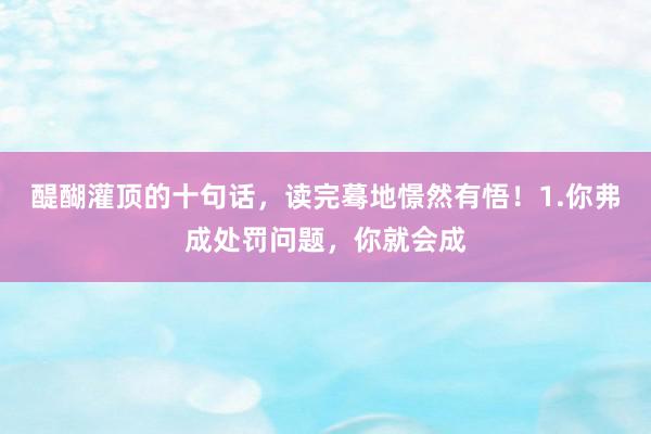 醍醐灌顶的十句话，读完蓦地憬然有悟！1.你弗成处罚问题，你就会成