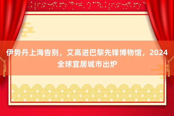 伊势丹上海告别，艾高进巴黎先锋博物馆，2024全球宜居城市出炉