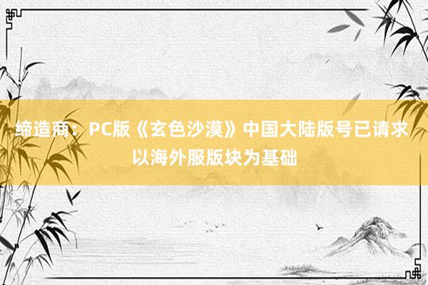 缔造商：PC版《玄色沙漠》中国大陆版号已请求 以海外服版块为基础