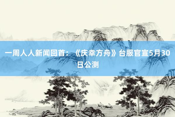 一周人人新闻回首：《庆幸方舟》台服官宣5月30日公测