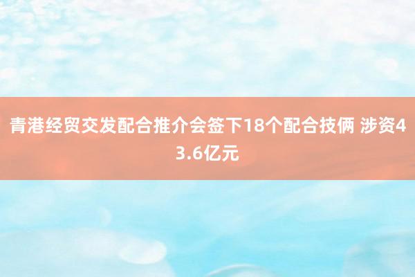 青港经贸交发配合推介会签下18个配合技俩 涉资43.6亿元