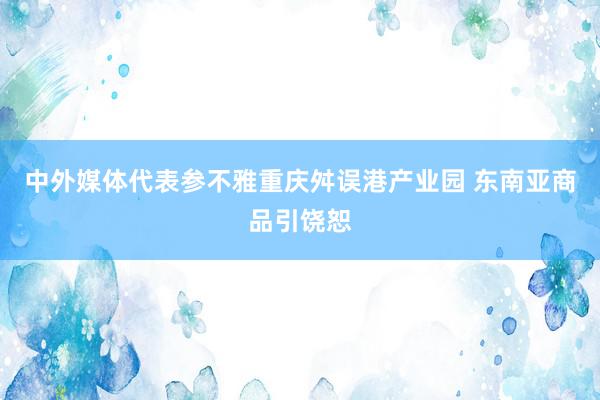 中外媒体代表参不雅重庆舛误港产业园 东南亚商品引饶恕