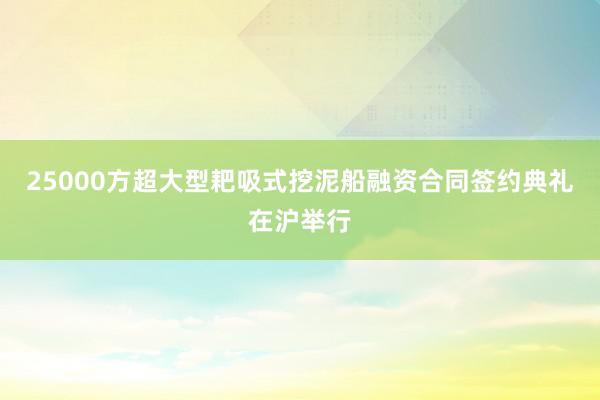 25000方超大型耙吸式挖泥船融资合同签约典礼在沪举行