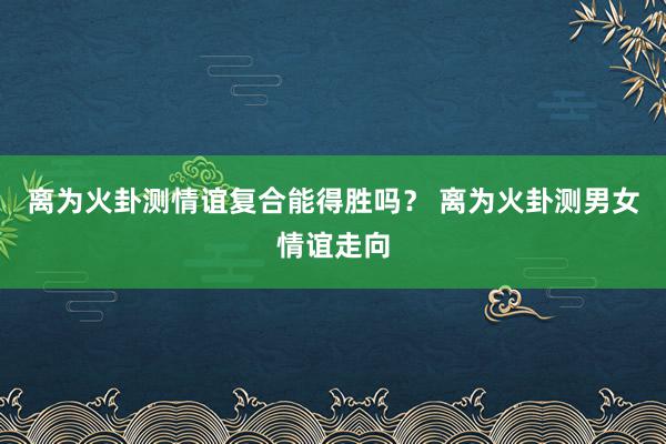 离为火卦测情谊复合能得胜吗？ 离为火卦测男女情谊走向