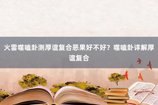 火雷噬嗑卦测厚谊复合恶果好不好？噬嗑卦详解厚谊复合