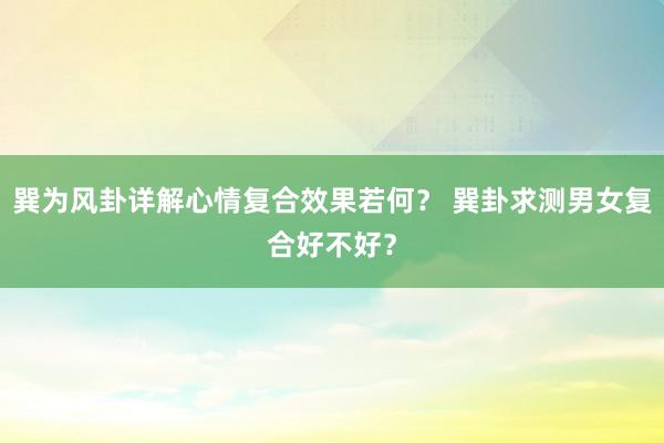 巽为风卦详解心情复合效果若何？ 巽卦求测男女复合好不好？