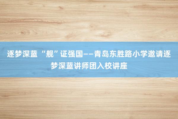 逐梦深蓝 “舰”证强国——青岛东胜路小学邀请逐梦深蓝讲师团入校讲座