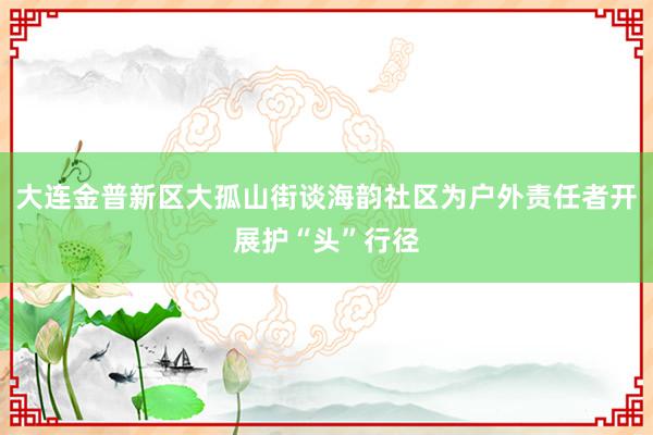 大连金普新区大孤山街谈海韵社区为户外责任者开展护“头”行径