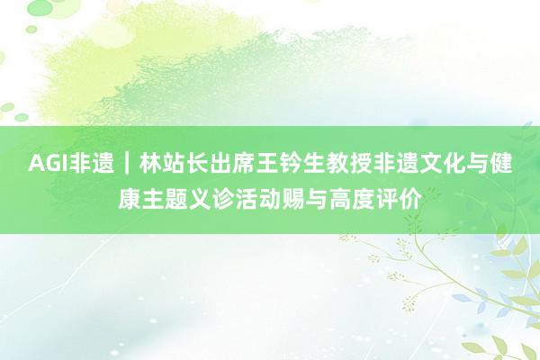 AGI非遗｜林站长出席王钤生教授非遗文化与健康主题义诊活动赐与高度评价