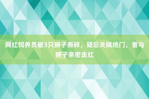 网红饲养员被3只狮子撕碎，疑忘关隔绝门，曾与狮子亲密走红