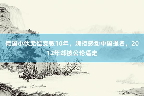 德国小伙无偿支教10年，婉拒感动中国提名，2012年却被公论逼走