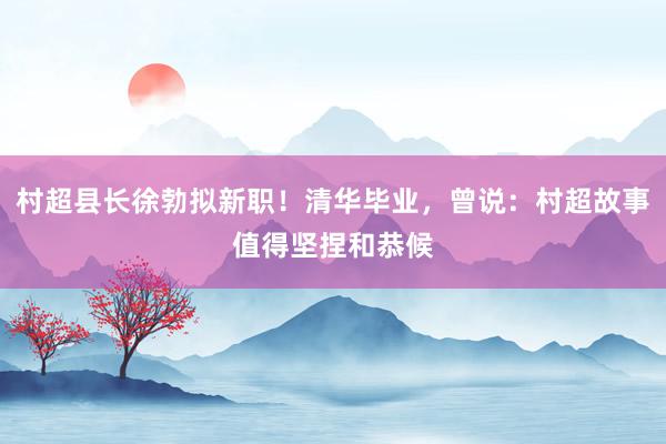 村超县长徐勃拟新职！清华毕业，曾说：村超故事值得坚捏和恭候